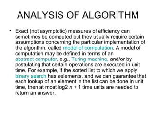 ANALYSIS OF ALGORITHM Exact (not asymptotic) measures of efficiency can sometimes be computed but they usually require certain assumptions concerning the particular implementation of the algorithm, called  model of computation . A model of computation may be defined in terms of an  abstract computer , e.g.,  Turing machine , and/or by postulating that certain operations are executed in unit time. For example, if the sorted list to which we apply  binary search  has  n elements, and we can guarantee that each lookup of an element in the list can be done in unit time, then at most log2  n  + 1 time units are needed to return an answer.  