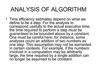 ANALYSIS OF ALGORITHM Time efficiency estimates depend on what we define to be a step. For the analysis to correspond usefully to the actual execution time, the time required to perform a step must be guaranteed to be bounded above by a constant. One must be careful here; for instance, some analyses count an addition of two numbers as one step. This assumption may not be warranted in certain contexts. For example, if the numbers involved in a computation may be arbitrarily large, the time required by a single addition can no longer be assumed to be constant.  