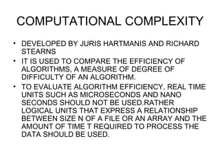 COMPUTATIONAL COMPLEXITY DEVELOPED BY JURIS HARTMANIS AND RICHARD STEARNS IT IS USED TO COMPARE THE EFFICIENCY OF ALGORITHMS, A MEASURE OF DEGREE OF DIFFICULTY OF AN ALGORITHM. TO EVALUATE ALGORITHM EFFICIENCY, REAL TIME UNITS SUCH AS MICROSECONDS AND NANO SECONDS SHOULD NOT BE USED.RATHER LOGICAL UNITS THAT EXPRESS A RELATIONSHIP BETWEEN SIZE N OF A FILE OR AN ARRAY AND THE AMOUNT OF TIME T REQUIRED TO PROCESS THE DATA SHOULD BE USED. 