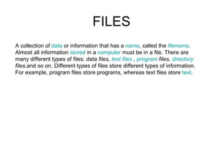 FILES A collection of  data  or information that has a  name , called the  filename .  Almost all information  stored  in a  computer  must be in a file. There are  many different types of files:  data   files,  text files  ,  program  files,  directory  files, and so on. Different types of files store different types of information.  For example, program files store programs, whereas text files store  text .  