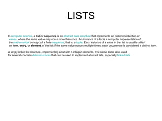 LISTS In  computer science , a  list  or  sequence  is an  abstract data structure  that implements an ordered collection of   values , where the same value may occur more than once. An instance of a list is a computer representation of the  mathematical  concept of a finite  sequence , that is, a  tuple . Each instance of a value in the list is usually called an  item ,  entry , or  element  of the list; if the same value occurs multiple times, each occurrence is considered a distinct item.                                                                                                           A singly-linked list structure, implementing a list with 3 integer elements. The name  list  is also used  for several concrete  data structures  that can be used to implement abstract lists, especially  linked lists 