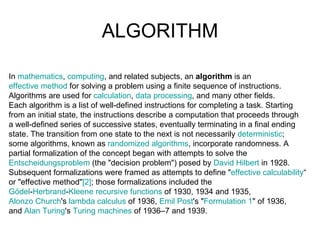 ALGORITHM In  mathematics ,  computing , and related subjects, an  algorithm  is an  effective method  for solving a problem using a finite sequence of instructions.  Algorithms are used for  calculation ,  data processing , and many other fields. Each algorithm is a list of well-defined instructions for completing a task. Starting  from an initial state, the instructions describe a computation that proceeds through  a well-defined series of successive states, eventually terminating in a final ending  state. The transition from one state to the next is not necessarily  deterministic ;  some algorithms, known as  randomized algorithms , incorporate randomness. A  partial formalization of the concept began with attempts to solve the  Entscheidungsproblem  (the "decision problem") posed by  David Hilbert  in 1928.  Subsequent formalizations were framed as attempts to define " effective calculability “ or "effective method" [2] ; those formalizations included the  Gödel - Herbrand - Kleene   recursive functions  of 1930, 1934 and 1935,  Alonzo Church 's  lambda calculus  of 1936,  Emil Post 's " Formulation 1 " of 1936,  and  Alan Turing 's  Turing machines  of 1936–7 and 1939. 