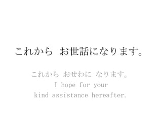 これから お世話になります。

 これから おせわに なります。
       I hope for your
 kind assistance hereafter.
 