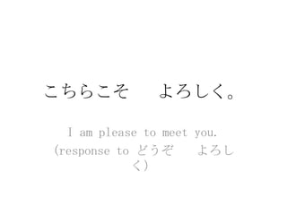 こちらこそ         よろしく。

  I am please to meet you.
(response to どうぞ      よろし
            く）
 
