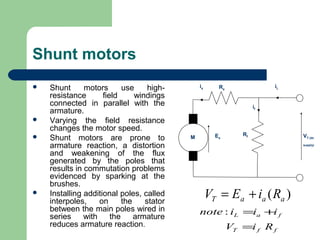 Shunt motors
 Shunt motors use high-
resistance field windings
connected in parallel with the
armature.
 Varying the field resistance
changes the motor speed.
 Shunt motors are prone to
armature reaction, a distortion
and weakening of the flux
generated by the poles that
results in commutation problems
evidenced by sparking at the
brushes.
 Installing additional poles, called
interpoles, on the stator
between the main poles wired in
series with the armature
reduces armature reaction.
Ea VT (dc
supply)
Ra
ia
if
Rf
M
iL
)( aaaT RiEV +=
ffT
faL
RiV
iiinote
=
+=:
 