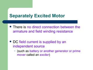 Separately Excited Motor
 There is no direct connection between the
armature and field winding resistance
 DC field current is supplied by an
independent source
– (such as battery or another generator or prime
mover called an exciter)
 