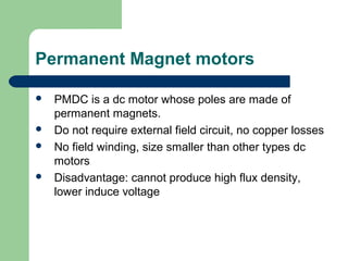 Permanent Magnet motors
 PMDC is a dc motor whose poles are made of
permanent magnets.
 Do not require external field circuit, no copper losses
 No field winding, size smaller than other types dc
motors
 Disadvantage: cannot produce high flux density,
lower induce voltage
 