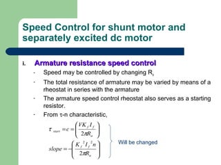 Speed Control for shunt motor and
separately excited dc motor
i.i. Armature resistance speed controlArmature resistance speed control
- Speed may be controlled by changing Ra
- The total resistance of armature may be varied by means of a
rheostat in series with the armature
- The armature speed control rheostat also serves as a starting
resistor.
- From τ-n characteristic,








−=






==
a
ff
a
ff
start
R
nIK
slope
R
IVK
c
π
π
τ
2
2
22 Will be changed
 