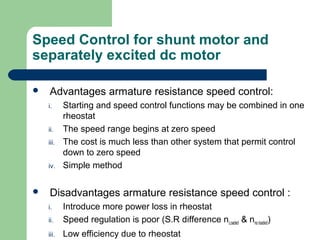 Speed Control for shunt motor and
separately excited dc motor
 Advantages armature resistance speed control:
i. Starting and speed control functions may be combined in one
rheostat
ii. The speed range begins at zero speed
iii. The cost is much less than other system that permit control
down to zero speed
iv. Simple method
 Disadvantages armature resistance speed control :
i. Introduce more power loss in rheostat
ii. Speed regulation is poor (S.R difference nLoaded & nno loaded)
iii. Low efficiency due to rheostat
 