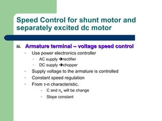 Speed Control for shunt motor and
separately excited dc motor
iii.iii. Armature terminal – voltage speed controlArmature terminal – voltage speed control
- Use power electronics controller
- AC supply rectifier
- DC supply chopper
- Supply voltage to the armature is controlled
- Constant speed regulation
- From τ-n characteristic,
- C and nNL will be change
- Slope constant
 