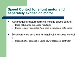 Speed Control for shunt motor and
separately excited dc motor
 Advantages armature terminal voltage speed control:
i. Does not change the speed regulation
ii. Speed is easily controlled from zero to maximum safe speed
 Disadvantages armature terminal voltage speed control
:
i. Cost is higher because of using power electronic controller
 