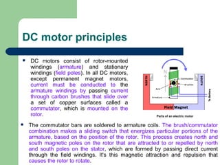 DC motor principles
 DC motors consist of rotor-mounted
windings (armature) and stationary
windings (field poles). In all DC motors,
except permanent magnet motors,
current must be conducted to the
armature windings by passing current
through carbon brushes that slide over
a set of copper surfaces called a
commutator, which is mounted on the
rotor. Parts of an electric motor
 The commutator bars are soldered to armature coils. The brush/commutator
combination makes a sliding switch that energizes particular portions of the
armature, based on the position of the rotor. This process creates north and
south magnetic poles on the rotor that are attracted to or repelled by north
and south poles on the stator, which are formed by passing direct current
through the field windings. It's this magnetic attraction and repulsion that
causes the rotor to rotate.
 