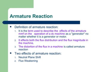 Armature Reaction
 Definition of armature reaction:
1. It is the term used to describe the effects of the armature
mmf on the operation of a dc machine as a "generator" no
matter whether it is a generator or motor.
2. It effects both the flux distribution and the flux magnitude in
the machine.
3. The distortion of the flux in a machine is called armature
reaction
 Two effects of armature reaction:
1. Neutral Plane Shift
2. Flux Weakening
 