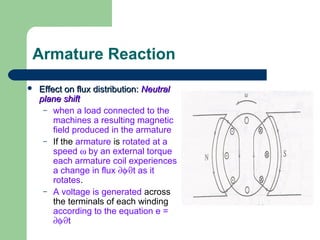 Armature Reaction
 Effect on flux distribution:Effect on flux distribution: NeutralNeutral
plane shiftplane shift
– when a load connected to the
machines a resulting magnetic
field produced in the armature
– If the armature is rotated at a
speed ω by an external torque
each armature coil experiences
a change in flux ∂φ⁄∂t as it
rotates.
– A voltage is generated across
the terminals of each winding
according to the equation e =
∂φ⁄∂t
 