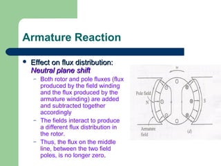 Armature Reaction
 Effect on flux distribution:Effect on flux distribution:
Neutral plane shiftNeutral plane shift
– Both rotor and pole fluxes (flux
produced by the field winding
and the flux produced by the
armature winding) are added
and subtracted together
accordingly
– The fields interact to produce
a different flux distribution in
the rotor.
– Thus, the flux on the middle
line, between the two field
poles, is no longer zero.
 