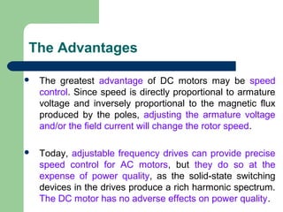 The Advantages
 The greatest advantage of DC motors may be speed
control. Since speed is directly proportional to armature
voltage and inversely proportional to the magnetic flux
produced by the poles, adjusting the armature voltage
and/or the field current will change the rotor speed.
 Today, adjustable frequency drives can provide precise
speed control for AC motors, but they do so at the
expense of power quality, as the solid-state switching
devices in the drives produce a rich harmonic spectrum.
The DC motor has no adverse effects on power quality.
 