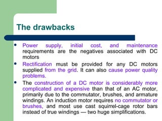 The drawbacks
 Power supply, initial cost, and maintenance
requirements are the negatives associated with DC
motors
 Rectification must be provided for any DC motors
supplied from the grid. It can also cause power quality
problems.
 The construction of a DC motor is considerably more
complicated and expensive than that of an AC motor,
primarily due to the commutator, brushes, and armature
windings. An induction motor requires no commutator or
brushes, and most use cast squirrel-cage rotor bars
instead of true windings — two huge simplifications.
 