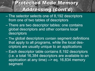 Protected Mode Memory  Addressing (cont’d) The selector selects one of 8,192 descriptors from one of two tables of descriptors  There are two descriptor tables: one contains global descriptors and other contains local descriptors The  global descriptors  contain  segment definitions that apply to all programs, while the local des-criptors are usually unique to an applications Each descriptor table contains 8,192 descriptors (i.e. a total 16,384 descriptors are available to an application at any time) --> eq. 16,834 memory segment 
