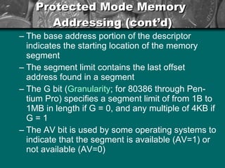 Protected Mode Memory  Addressing (cont’d) The base address portion of the descriptor indicates the starting location of the memory segment The segment limit contains the last offset address found in a segment The G bit ( Granularity ; for 80386 through Pen-tium Pro) specifies a segment limit of from 1B to 1MB in length if G = 0, and any multiple of 4KB if G = 1 The AV bit is used by some operating systems to indicate that the segment is available (AV=1) or not available (AV=0) 