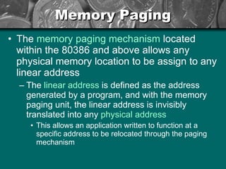 Memory Paging The  memory paging mechanism  located within the 80386 and above allows any physical memory location to be assign to any linear address The  linear address  is defined as the address generated by a program, and with the memory paging unit, the linear address is invisibly translated into any  physical address This allows an application written to function at a specific address to be relocated through the paging mechanism 