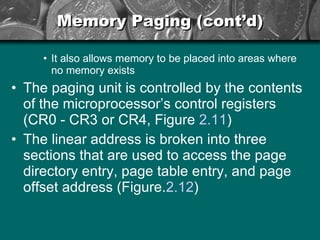 Memory Paging (cont’d) It also allows memory to be placed into areas where no memory exists The paging unit is controlled by the contents of the microprocessor’s control registers (CR0 - CR3 or CR4, Figure  2.11 ) The linear address is broken into three sections that are used to access the page directory entry, page table entry, and page offset address (Figure. 2.12 ) 