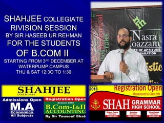 SHAHJEESHAHJEE COLLEGIATECOLLEGIATE
RIVISION SESSIONRIVISION SESSION
BY SIR HASEEB UR REHMANBY SIR HASEEB UR REHMAN
FOR THE STUDENTSFOR THE STUDENTS
OF B.COM IIOF B.COM II
STARTING FROM 3STARTING FROM 3RDRD
DECEMBER ATDECEMBER AT
WATERPUMP CAMPUSWATERPUMP CAMPUS
THU & SAT 12:3O TO 1:30THU & SAT 12:3O TO 1:30
 