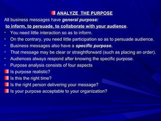ANALYZE THE PURPOSEANALYZE THE PURPOSE
All business messages haveAll business messages have general purpose:general purpose:
to inform, to persuade, to collaborate with your audienceto inform, to persuade, to collaborate with your audience..
• You need little interaction so as to inform.You need little interaction so as to inform.
• On the contrary, you need little participation so as to persuade audience.On the contrary, you need little participation so as to persuade audience.
• Business messages also have aBusiness messages also have a specific purposespecific purpose..
• That message may be clear or straightforward (such as placing an order).That message may be clear or straightforward (such as placing an order).
• Audiences always respond after knowing the specific purpose.Audiences always respond after knowing the specific purpose.
• Purpose analysis consists of four aspectsPurpose analysis consists of four aspects
Is purpose realistic?Is purpose realistic?
Is this the right time?Is this the right time?
Is the right person delivering your message?Is the right person delivering your message?
Is your purpose acceptable to your organization?Is your purpose acceptable to your organization?
 