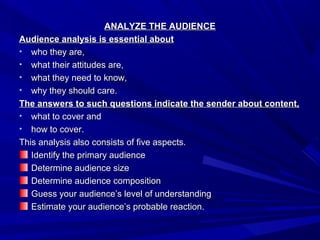 ANALYZE THE AUDIENCEANALYZE THE AUDIENCE
Audience analysis is essential aboutAudience analysis is essential about
• who they are,who they are,
• what their attitudes are,what their attitudes are,
• what they need to know,what they need to know,
• why they should care.why they should care.
The answers to such questions indicate the sender about content,The answers to such questions indicate the sender about content,
• what to cover andwhat to cover and
• how to cover.how to cover.
This analysis also consists of five aspects.This analysis also consists of five aspects.
Identify the primary audienceIdentify the primary audience
Determine audience sizeDetermine audience size
Determine audience compositionDetermine audience composition
Guess your audience’s level of understandingGuess your audience’s level of understanding
Estimate your audience’s probable reaction.Estimate your audience’s probable reaction.
 