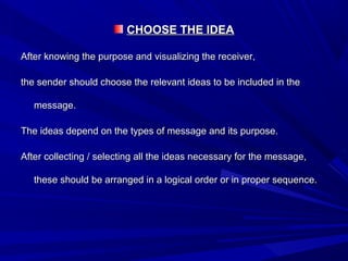 CHOOSE THE IDEACHOOSE THE IDEA
After knowing the purpose and visualizing the receiver,After knowing the purpose and visualizing the receiver,
the sender should choose the relevant ideas to be included in thethe sender should choose the relevant ideas to be included in the
message.message.
The ideas depend on the types of message and its purpose.The ideas depend on the types of message and its purpose.
After collecting / selecting all the ideas necessary for the message,After collecting / selecting all the ideas necessary for the message,
these should be arranged in a logical order or in proper sequence.these should be arranged in a logical order or in proper sequence.
 