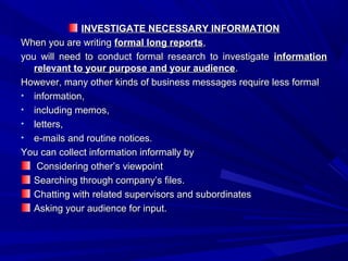 INVESTIGATE NECESSARY INFORMATIONINVESTIGATE NECESSARY INFORMATION
When you are writingWhen you are writing formal long reportsformal long reports,,
you will need to conduct formal research to investigateyou will need to conduct formal research to investigate informationinformation
relevant to your purpose and your audiencerelevant to your purpose and your audience..
However, many other kinds of business messages require less formalHowever, many other kinds of business messages require less formal
• information,information,
• including memos,including memos,
• letters,letters,
• e-mails and routine notices.e-mails and routine notices.
You can collect information informally byYou can collect information informally by
Considering other’s viewpointConsidering other’s viewpoint
Searching through company’s files.Searching through company’s files.
Chatting with related supervisors and subordinatesChatting with related supervisors and subordinates
Asking your audience for input.Asking your audience for input.
 
