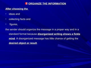 ORGANIZE THE INFORMATIONORGANIZE THE INFORMATION
After choosing theAfter choosing the
• ideas andideas and
• collecting facts andcollecting facts and
• figures,figures,
the sender should organize the message in a proper way and in athe sender should organize the message in a proper way and in a
standard format becausestandard format because disorganized writing shows a fickledisorganized writing shows a fickle
mindmind. A disorganized message has little chance of getting the. A disorganized message has little chance of getting the
desired object or resultdesired object or result..
 