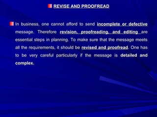 REVISE AND PROOFREADREVISE AND PROOFREAD
In business, one cannot afford to sendIn business, one cannot afford to send incomplete or defectiveincomplete or defective
message. Thereforemessage. Therefore revision, proofreading, and editingrevision, proofreading, and editing areare
essential steps in planning. To make sure that the message meetsessential steps in planning. To make sure that the message meets
all the requirements, it should beall the requirements, it should be revised and proofreadrevised and proofread. One has. One has
to be very careful particularly if the message isto be very careful particularly if the message is detailed anddetailed and
complex.complex.
 