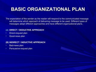 BASIC ORGANIZATIONAL PLANBASIC ORGANIZATIONAL PLAN
The expectation of the sender as the reader will respond to the communicated messageThe expectation of the sender as the reader will respond to the communicated message
will determine which approach of delivering message to be used. Different types ofwill determine which approach of delivering message to be used. Different types of
messages adopt different approaches and have different organizational plans.messages adopt different approaches and have different organizational plans.
(A)(A) DIRECT / DEDUCTIVE APPROACHDIRECT / DEDUCTIVE APPROACH
• Direct-request planDirect-request plan
• Good-news planGood-news plan
(B)(B) INDIRECT / INDUCTIVE APPROACHINDIRECT / INDUCTIVE APPROACH
• Bad-news planBad-news plan
• Persuasive-request planPersuasive-request plan
 