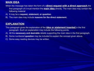 MAIN IDEAMAIN IDEA
When the message has taken the form of aWhen the message has taken the form of a direct request with a direct approachdirect request with a direct approach thethe
first paragraph of it must mention thefirst paragraph of it must mention the main ideamain idea directly. The main idea may contain thedirectly. The main idea may contain the
following materialfollowing material
A)A) It may be aIt may be a request, statement, or questionrequest, statement, or question..
B)B) The main idea may includeThe main idea may include reasons for the direct statement.reasons for the direct statement.
EXPLANATIONEXPLANATION
This paragraph gives the explanation of theThis paragraph gives the explanation of the idea or statement insertedidea or statement inserted in the firstin the first
paragraph. Such an explanation may include the following points.paragraph. Such an explanation may include the following points.
A)A) All theAll the necessary and desirablenecessary and desirable details supporting the main idea in the first paragraph.details supporting the main idea in the first paragraph.
B)B) Some numberedSome numbered questionquestion may be included to explain the concept given above.may be included to explain the concept given above.
C)C) Some easy reading devices may be written.Some easy reading devices may be written.
 