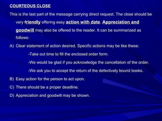 COURTEOUS CLOSECOURTEOUS CLOSE
This is the last part of the message carrying direct request. The close should beThis is the last part of the message carrying direct request. The close should be
veryvery ffriendlyriendly offering easyoffering easy action with dateaction with date.. Appreciation andAppreciation and
goodwillgoodwill may also be offered to the reader. It can be summarized asmay also be offered to the reader. It can be summarized as
follows:follows:
A)A) Clear statement of action desired. Specific actions may be like these:Clear statement of action desired. Specific actions may be like these:
-Take out time to fill the enclosed order form.-Take out time to fill the enclosed order form.
-We would be glad if you acknowledge the cancellation of the order.-We would be glad if you acknowledge the cancellation of the order.
-We ask you to accept the return of the defectively bound books.-We ask you to accept the return of the defectively bound books.
B)B) Easy action for the person to act upon.Easy action for the person to act upon.
C)C) There should be a proper deadline.There should be a proper deadline.
D)D) Appreciation and goodwill may be shown.Appreciation and goodwill may be shown.
 