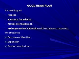 GOOD NEWS PLANGOOD NEWS PLAN
It is used to grantIt is used to grant
• request,request,
• announce favorable orannounce favorable or
• neutral information andneutral information and
• exchangeexchange routine informationroutine information within or between companies.within or between companies.
The structure isThe structure is
(a)(a) Best news of Main ideaBest news of Main idea
(b)(b) ExplanationExplanation
(c)(c) Positive, friendly close.Positive, friendly close.
 