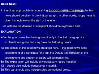 BEST NEWSBEST NEWS
In the direct approach letter containingIn the direct approach letter containing a good news messagea good news message the bestthe best
news should be given in the first paragraph. In other words, happy news isnews should be given in the first paragraph. In other words, happy news is
given immediately on the start of the letter.given immediately on the start of the letter.
For instance the demand or complaint should be expressed here.For instance the demand or complaint should be expressed here.
EXPLANATIONEXPLANATION
After the good news has been given directly in the first paragraph itsAfter the good news has been given directly in the first paragraph its
explanation is given that may have the following points:explanation is given that may have the following points:
A)A) The details of the good news are given here. If the good news is theThe details of the good news are given here. If the good news is the
appointment of a candidate for a job, the Details and condition of theappointment of a candidate for a job, the Details and condition of the
appointment and amount of salary will be mentioned.appointment and amount of salary will be mentioned.
B)B) The explanation will include any necessary resale material.The explanation will include any necessary resale material.
C)C) It should also include educational material.It should also include educational material.
D)D) This part should also include sales promotional points.This part should also include sales promotional points.
 