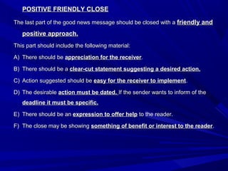 POSITIVE FRIENDLY CLOSEPOSITIVE FRIENDLY CLOSE
The last part of the good news message should be closed with aThe last part of the good news message should be closed with a friendly andfriendly and
positive approach.positive approach.
This part should include the following material:This part should include the following material:
A)A) There should beThere should be appreciation for the receiverappreciation for the receiver..
B)B) There should be aThere should be a clear-cut statement suggesting a desired action.clear-cut statement suggesting a desired action.
C)C) Action suggested should beAction suggested should be easy for the receiver to implementeasy for the receiver to implement..
D)D) The desirableThe desirable action must be dated.action must be dated. If the sender wants to inform of theIf the sender wants to inform of the
deadline it must be specific.deadline it must be specific.
E)E) There should be anThere should be an expression to offer helpexpression to offer help to the reader.to the reader.
F)F) The close may be showingThe close may be showing something of benefit or interest to the readersomething of benefit or interest to the reader..
 