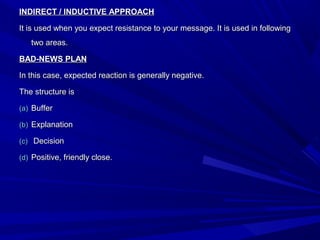 INDIRECT / INDUCTIVE APPROACHINDIRECT / INDUCTIVE APPROACH
It is used when you expect resistance to your message. It is used in followingIt is used when you expect resistance to your message. It is used in following
two areas.two areas.
BAD-NEWS PLANBAD-NEWS PLAN
In this case, expected reaction is generally negative.In this case, expected reaction is generally negative.
The structure isThe structure is
(a)(a) BufferBuffer
(b)(b) ExplanationExplanation
(c)(c) DecisionDecision
(d)(d) Positive, friendly close.Positive, friendly close.
 