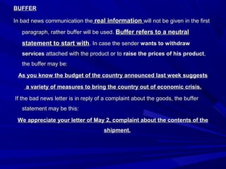 BUFFERBUFFER
In bad news communication theIn bad news communication the real informationreal information will not be given in the firstwill not be given in the first
paragraph, rather buffer will be used.paragraph, rather buffer will be used. Buffer refers to a neutralBuffer refers to a neutral
statement to start withstatement to start with. In case the sender. In case the sender wants to withdrawwants to withdraw
servicesservices attached with the product or toattached with the product or to raise the prices of his productraise the prices of his product,,
the buffer may be:the buffer may be:
As you know the budget of the country announced last week suggestsAs you know the budget of the country announced last week suggests
a variety of measures to bring the country out of economic crisis.a variety of measures to bring the country out of economic crisis.
If the bad news letter is in reply of a complaint about the goods, the bufferIf the bad news letter is in reply of a complaint about the goods, the buffer
statement may be this:statement may be this:
We appreciate your letter of May 2, complaint about the contents of theWe appreciate your letter of May 2, complaint about the contents of the
shipment.shipment.
 