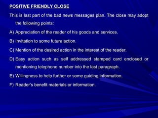 POSITIVE FRIENDLY CLOSEPOSITIVE FRIENDLY CLOSE
This is last part of the bad news messages plan. The close may adoptThis is last part of the bad news messages plan. The close may adopt
the following points:the following points:
A)A) Appreciation of the reader of his goods and services.Appreciation of the reader of his goods and services.
B)B) Invitation to some future action.Invitation to some future action.
C)C) Mention of the desired action in the interest of the reader.Mention of the desired action in the interest of the reader.
D)D) Easy action such as self addressed stamped card enclosed orEasy action such as self addressed stamped card enclosed or
mentioning telephone number into the last paragraph.mentioning telephone number into the last paragraph.
E)E) Willingness to help further or some guiding information.Willingness to help further or some guiding information.
F)F) Reader’s benefit materials or information.Reader’s benefit materials or information.
 
