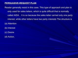PERSUASIVE-REQUEST PLANPERSUASIVE-REQUEST PLAN
Reader generally resist in this case. This type of approach and plan isReader generally resist in this case. This type of approach and plan is
only used for sales letters, which is quite difficult that is normallyonly used for sales letters, which is quite difficult that is normally
called AIDA. . It is so because the sales letter carried only one partycalled AIDA. . It is so because the sales letter carried only one party
interest, while other letters have two party interests The structure isinterest, while other letters have two party interests The structure is
(a) Attention(a) Attention
(b) Interest(b) Interest
(c) Desire(c) Desire
(d) Action.(d) Action.
 