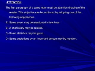 ATTENTIONATTENTION
The first paragraph of a sales letter must be attention drawing of theThe first paragraph of a sales letter must be attention drawing of the
reader. This objective can be achieved by adopting one of thereader. This objective can be achieved by adopting one of the
following approaches.following approaches.
A)A) Some event may be mentioned in few lines.Some event may be mentioned in few lines.
B)B) A short story may be related.A short story may be related.
C)C) Some statistics may be given.Some statistics may be given.
D)D) Some quotations by an important person may by mention.Some quotations by an important person may by mention.
 