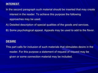 INTERESTINTEREST
In the second paragraph such material should be inserted that may createIn the second paragraph such material should be inserted that may create
interest in the reader. To achieve this purpose the followinginterest in the reader. To achieve this purpose the following
approaches may be used.approaches may be used.
A)A) Detailed description of special qualities of the goods and services.Detailed description of special qualities of the goods and services.
B)B) Some psychological appeal. Appeals may be used to add to the flavor.Some psychological appeal. Appeals may be used to add to the flavor.
DESIREDESIRE
This part calls for inclusion of such materials that stimulates desire in theThis part calls for inclusion of such materials that stimulates desire in the
reader. For this purpose a statement of request of request may bereader. For this purpose a statement of request of request may be
given or some connection material may be included.given or some connection material may be included.
 