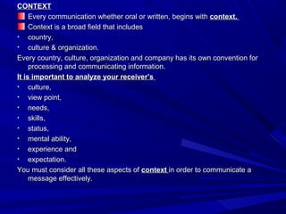 CONTEXTCONTEXT
Every communication whether oral or written, begins withEvery communication whether oral or written, begins with context.context.
Context is a broad field that includesContext is a broad field that includes
• country,country,
• culture & organization.culture & organization.
Every country, culture, organization and company has its own convention forEvery country, culture, organization and company has its own convention for
processing and communicating information.processing and communicating information.
It is important to analyze your receiver’sIt is important to analyze your receiver’s
• culture,culture,
• view point,view point,
• needs,needs,
• skills,skills,
• status,status,
• mental ability,mental ability,
• experience andexperience and
• expectation.expectation.
You must consider all these aspects ofYou must consider all these aspects of contextcontext in order to communicate ain order to communicate a
message effectively.message effectively.
 