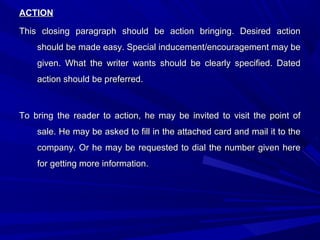 ACTIONACTION
This closing paragraph should be action bringing. Desired actionThis closing paragraph should be action bringing. Desired action
should be made easy. Special inducement/encouragement may beshould be made easy. Special inducement/encouragement may be
given. What the writer wants should be clearly specified. Datedgiven. What the writer wants should be clearly specified. Dated
action should be preferred.action should be preferred.
To bring the reader to action, he may be invited to visit the point ofTo bring the reader to action, he may be invited to visit the point of
sale. He may be asked to fill in the attached card and mail it to thesale. He may be asked to fill in the attached card and mail it to the
company. Or he may be requested to dial the number given herecompany. Or he may be requested to dial the number given here
for getting more information.for getting more information.
 