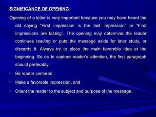 SIGNIFICANCE OF OPENINGSIGNIFICANCE OF OPENING
Opening of a letter is very important because you may have heard theOpening of a letter is very important because you may have heard the
old saying “First impression is the last impression” or “Firstold saying “First impression is the last impression” or “First
impressions are lasting”. The opening may determine the readerimpressions are lasting”. The opening may determine the reader
continues reading or puts the message aside for later study, orcontinues reading or puts the message aside for later study, or
discards it. Always try to place the main favorable idea at thediscards it. Always try to place the main favorable idea at the
beginning. So as to capture reader’s attention, the first paragraphbeginning. So as to capture reader’s attention, the first paragraph
should preferably:should preferably:
• Be reader centeredBe reader centered
• Make a favorable impression, andMake a favorable impression, and
• Orient the reader to the subject and purpose of the message.Orient the reader to the subject and purpose of the message.
 