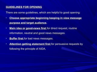 GUIDELINES FOR OPENINGGUIDELINES FOR OPENING
There are some guidelines, which are helpful to good opening:There are some guidelines, which are helpful to good opening:
• Choose appropriate beginning keeping in view messageChoose appropriate beginning keeping in view message
purpose and target audiencepurpose and target audience..
• Main idea or good-news firstMain idea or good-news first for direct request, routinefor direct request, routine
information, neutral and good news messages.information, neutral and good news messages.
• Buffer firstBuffer first for bad news messages.for bad news messages.
• Attention getting statement firstAttention getting statement first for persuasive requests byfor persuasive requests by
following the principle of AIDA.following the principle of AIDA.
 