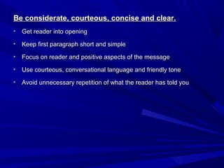 Be considerate, courteous, concise and clear.Be considerate, courteous, concise and clear.
• Get reader into openingGet reader into opening
• Keep first paragraph short and simpleKeep first paragraph short and simple
• Focus on reader and positive aspects of the messageFocus on reader and positive aspects of the message
• Use courteous, conversational language and friendly toneUse courteous, conversational language and friendly tone
• Avoid unnecessary repetition of what the reader has told youAvoid unnecessary repetition of what the reader has told you
 