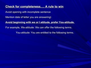 Check for completeness…. A rule to winCheck for completeness…. A rule to win
Avoid opening with incomplete sentenceAvoid opening with incomplete sentence
Mention date of letter you are answeringMention date of letter you are answering
Avoid beginning with we or I attitude, prefer You-attitude.Avoid beginning with we or I attitude, prefer You-attitude.
For example, We-attitude: We can offer the following terms.For example, We-attitude: We can offer the following terms.
You-attitude: You are entitled to the following terms.You-attitude: You are entitled to the following terms.
 